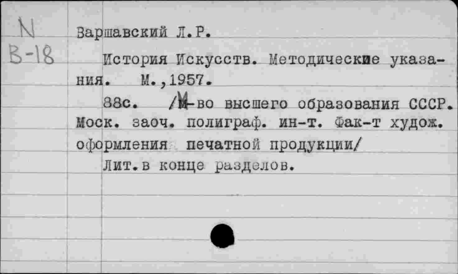 ﻿_ы	Варшавский Л.Р.
Б-1&	История Искусств. Методические указа-
	ния. М.,1957.
	88с. /Н-во высшего образования СССР
	Моск. заоч. полиграф, ин-т. Фак-т худож.
	оформления печатной продукции/
		Лит.в конце разделов.